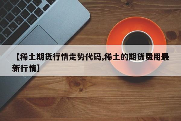 【稀土期货行情走势代码,稀土的期货费用最新行情】
