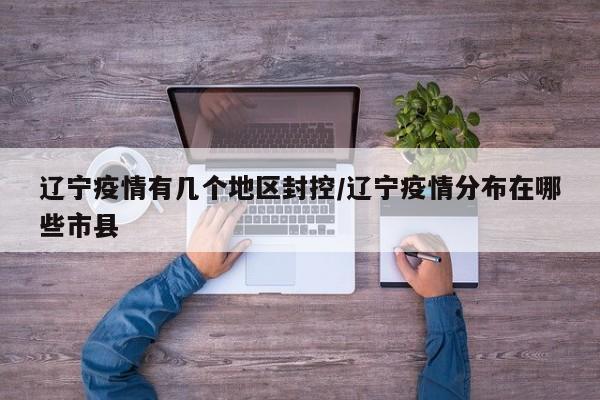 辽宁疫情有几个地区封控/辽宁疫情分布在哪些市县