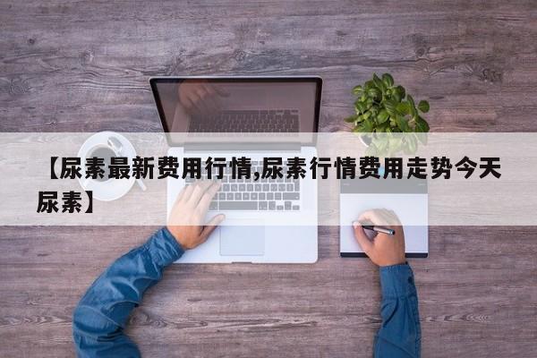 【尿素最新费用行情,尿素行情费用走势今天尿素】