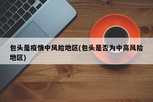 包头是疫情中风险地区(包头是否为中高风险地区)