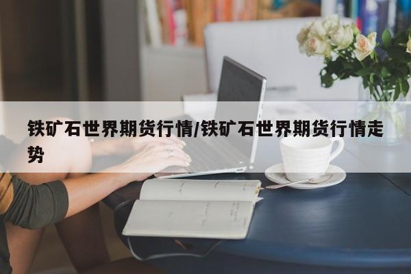 铁矿石世界期货行情/铁矿石世界期货行情走势
