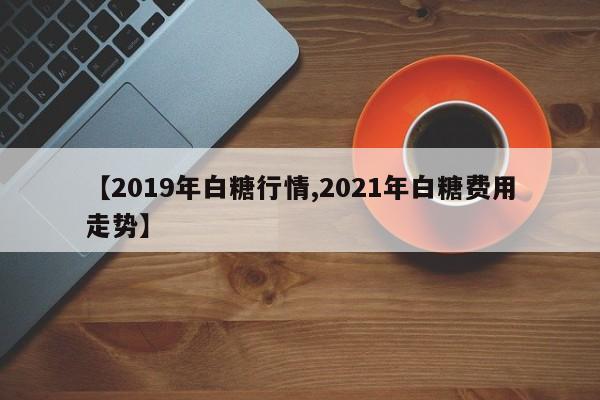 【2019年白糖行情,2021年白糖费用走势】