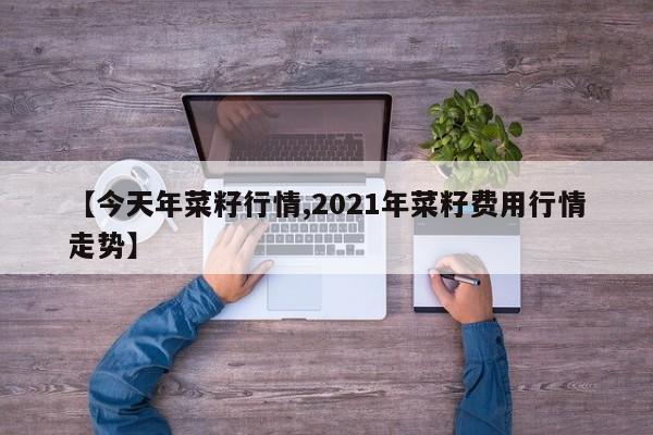【今天年菜籽行情,2021年菜籽费用行情走势】