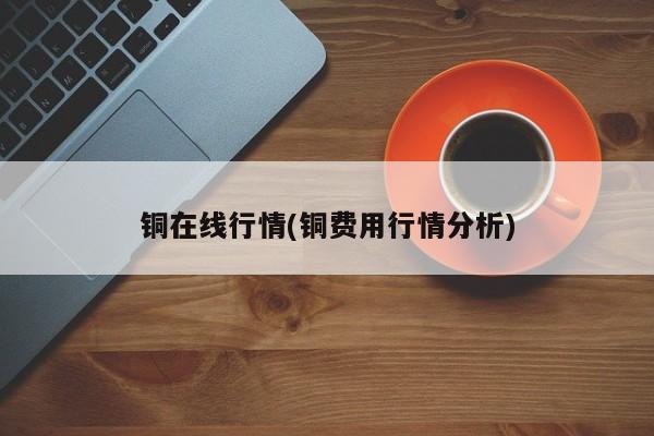 铜在线行情(铜费用行情分析)