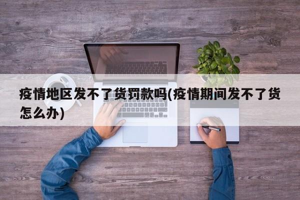 疫情地区发不了货罚款吗(疫情期间发不了货怎么办)