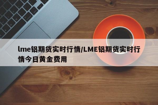 lme铝期货实时行情/LME铝期货实时行情今日黄金费用