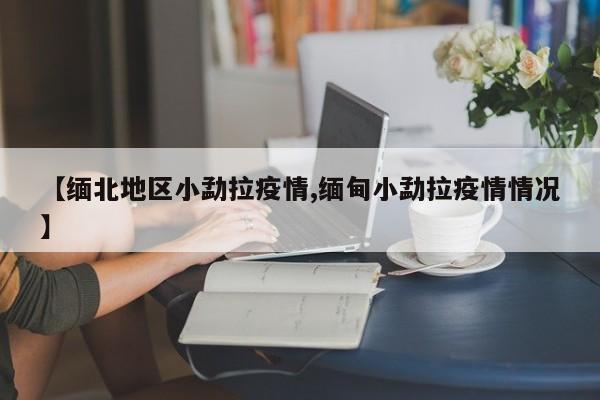 【缅北地区小勐拉疫情,缅甸小勐拉疫情情况】
