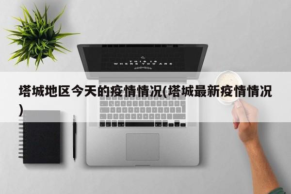 塔城地区今天的疫情情况(塔城最新疫情情况)
