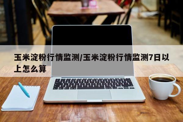 玉米淀粉行情监测/玉米淀粉行情监测7日以上怎么算