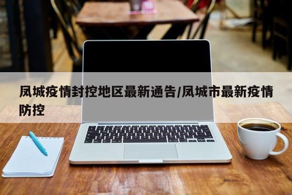 凤城疫情封控地区最新通告/凤城市最新疫情防控
