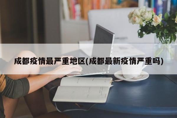 成都疫情最严重地区(成都最新疫情严重吗)