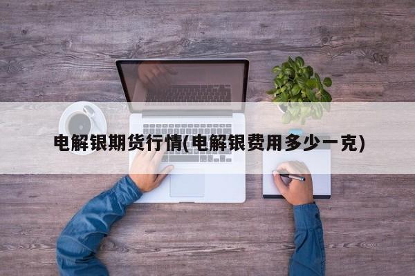电解银期货行情(电解银费用多少一克)