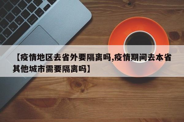 【疫情地区去省外要隔离吗,疫情期间去本省其他城市需要隔离吗】