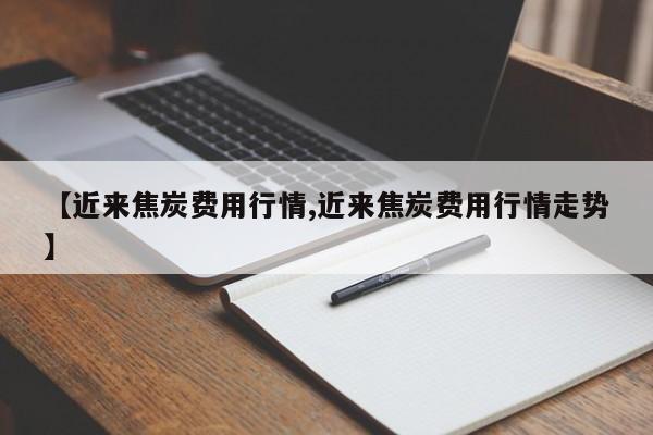 【近来焦炭费用行情,近来焦炭费用行情走势】
