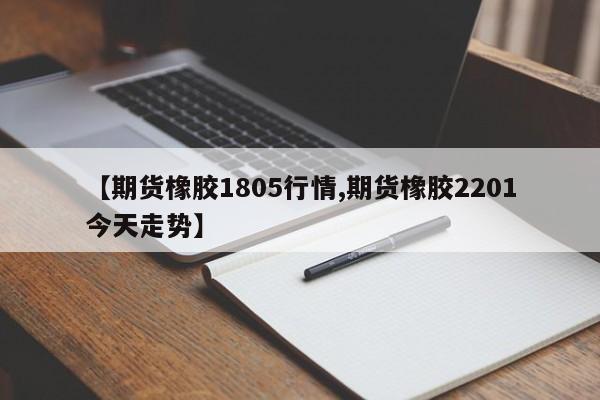 【期货橡胶1805行情,期货橡胶2201今天走势】