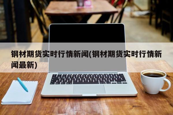 钢材期货实时行情新闻(钢材期货实时行情新闻最新)