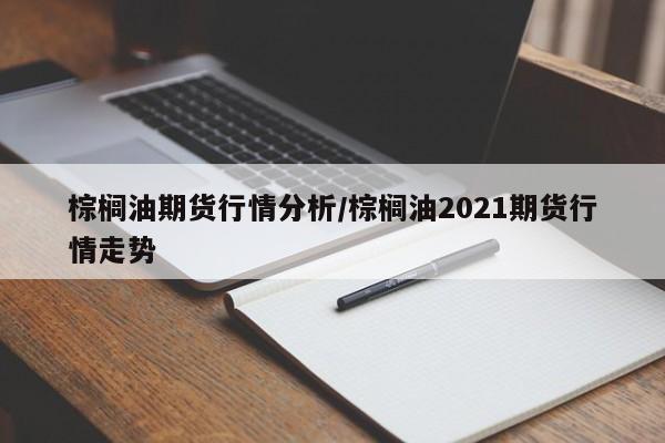 棕榈油期货行情分析/棕榈油2021期货行情走势