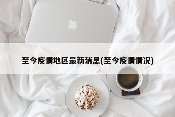 至今疫情地区最新消息(至今疫情情况)