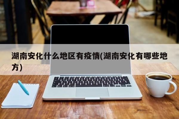 湖南安化什么地区有疫情(湖南安化有哪些地方)
