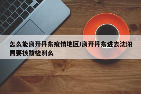 怎么能离开丹东疫情地区/离开丹东进去沈阳需要核酸检测么
