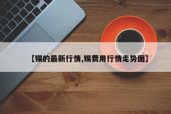 【锡的最新行情,锡费用行情走势图】