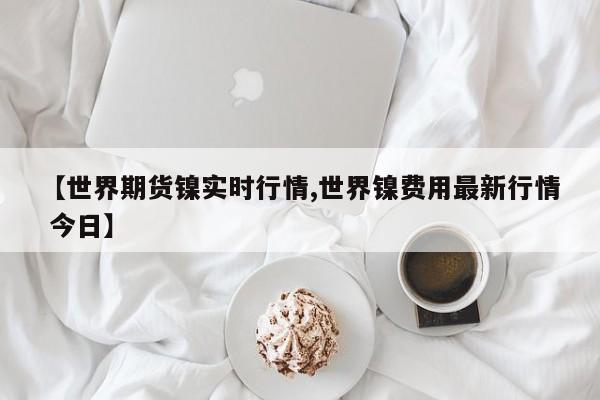 【世界期货镍实时行情,世界镍费用最新行情 今日】