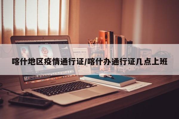 喀什地区疫情通行证/喀什办通行证几点上班