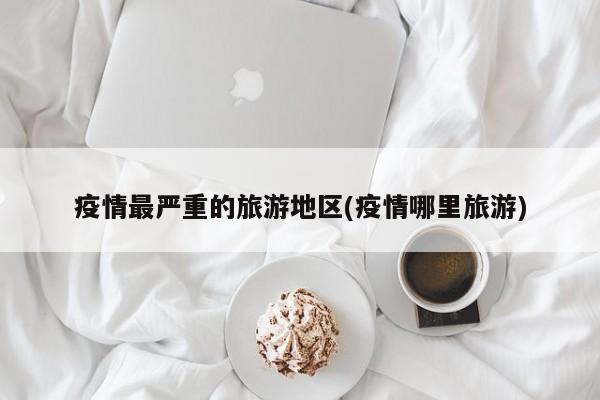 疫情最严重的旅游地区(疫情哪里旅游)