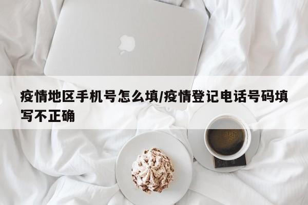 疫情地区手机号怎么填/疫情登记电话号码填写不正确