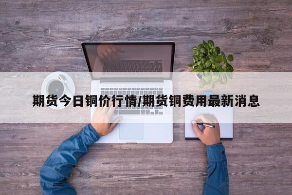 期货今日铜价行情/期货铜费用最新消息