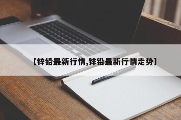 【锌铅最新行情,锌铅最新行情走势】