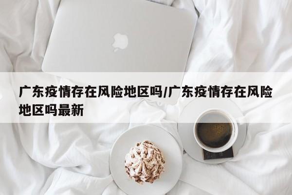 广东疫情存在风险地区吗/广东疫情存在风险地区吗最新