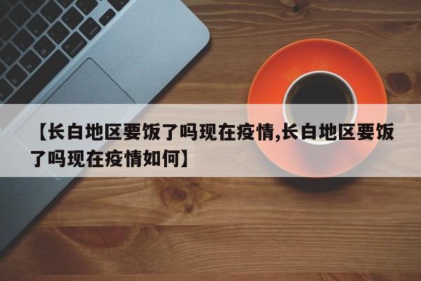【长白地区要饭了吗现在疫情,长白地区要饭了吗现在疫情如何】