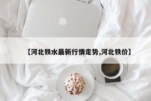 【河北铁水最新行情走势,河北铁价】
