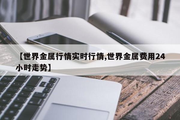 【世界金属行情实时行情,世界金属费用24小时走势】