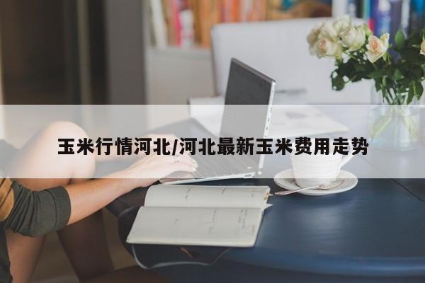 玉米行情河北/河北最新玉米费用走势