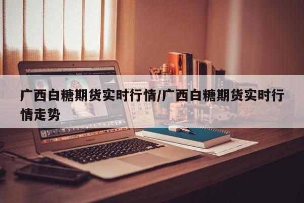 广西白糖期货实时行情/广西白糖期货实时行情走势