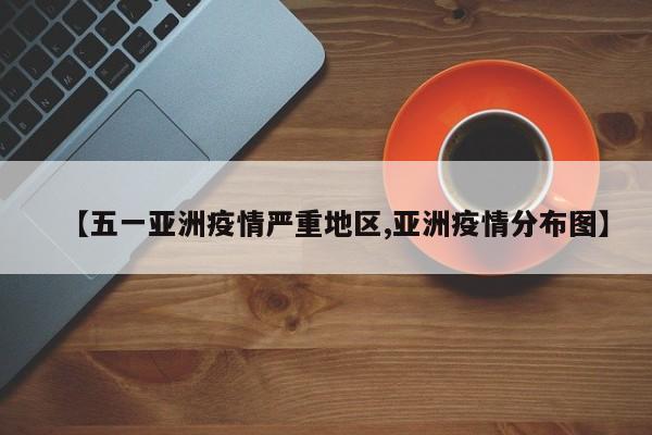 【五一亚洲疫情严重地区,亚洲疫情分布图】