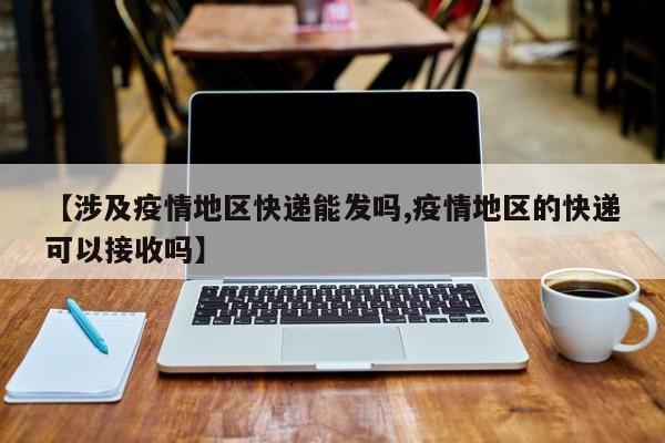 【涉及疫情地区快递能发吗,疫情地区的快递可以接收吗】