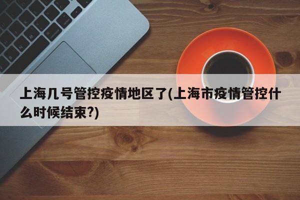 上海几号管控疫情地区了(上海市疫情管控什么时候结束?)