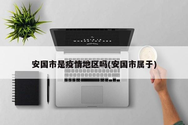 安国市是疫情地区吗(安国市属于)