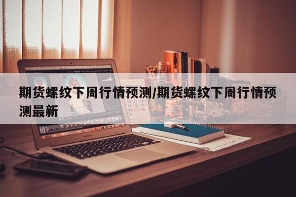 期货螺纹下周行情预测/期货螺纹下周行情预测最新