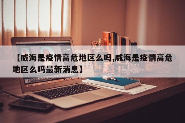 【威海是疫情高危地区么吗,威海是疫情高危地区么吗最新消息】