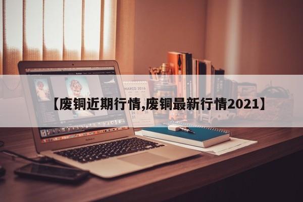 【废铜近期行情,废铜最新行情2021】