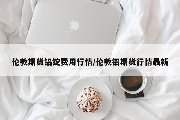 伦敦期货铝锭费用行情/伦敦铝期货行情最新