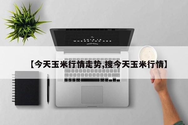 【今天玉米行情走势,搜今天玉米行情】