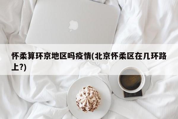 怀柔算环京地区吗疫情(北京怀柔区在几环路上?)