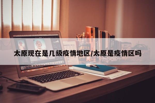 太原现在是几级疫情地区/太原是疫情区吗