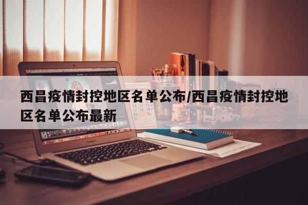 西昌疫情封控地区名单公布/西昌疫情封控地区名单公布最新