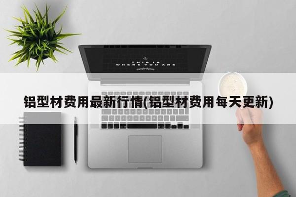 铝型材费用最新行情(铝型材费用每天更新)